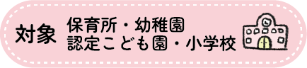 対象　保育所、幼稚園、認定こども園、小学校